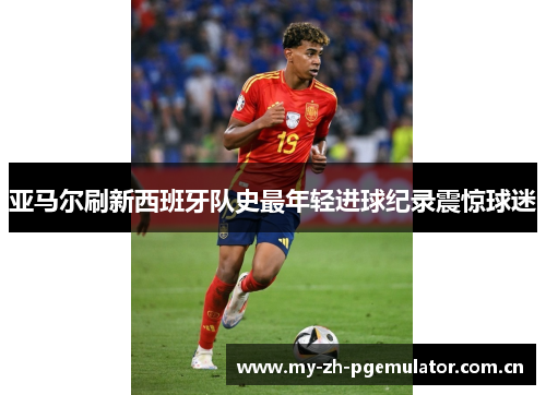 亚马尔刷新西班牙队史最年轻进球纪录震惊球迷 亚马尔刷新西班牙队史最年轻进球纪录震惊球迷