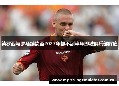 德罗西与罗马续约至2027年却不到半年即被俱乐部解雇 德罗西与罗马续约至2027年却不到半年即被俱乐部解雇